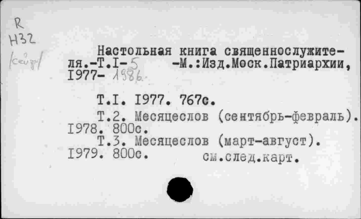 ﻿Настольная книга священнослужителя.-Т.1- 5 -М.:Изд.Моск.Патриархии, 1977- ЛЖ-
Т.1. 1977. 767с.
Т.2. Месяцеслов (сентябрь-февраль).
1978.	800с.
Т.З. Месяцеслов (март-август).
1979.	800с. см.след.карт.